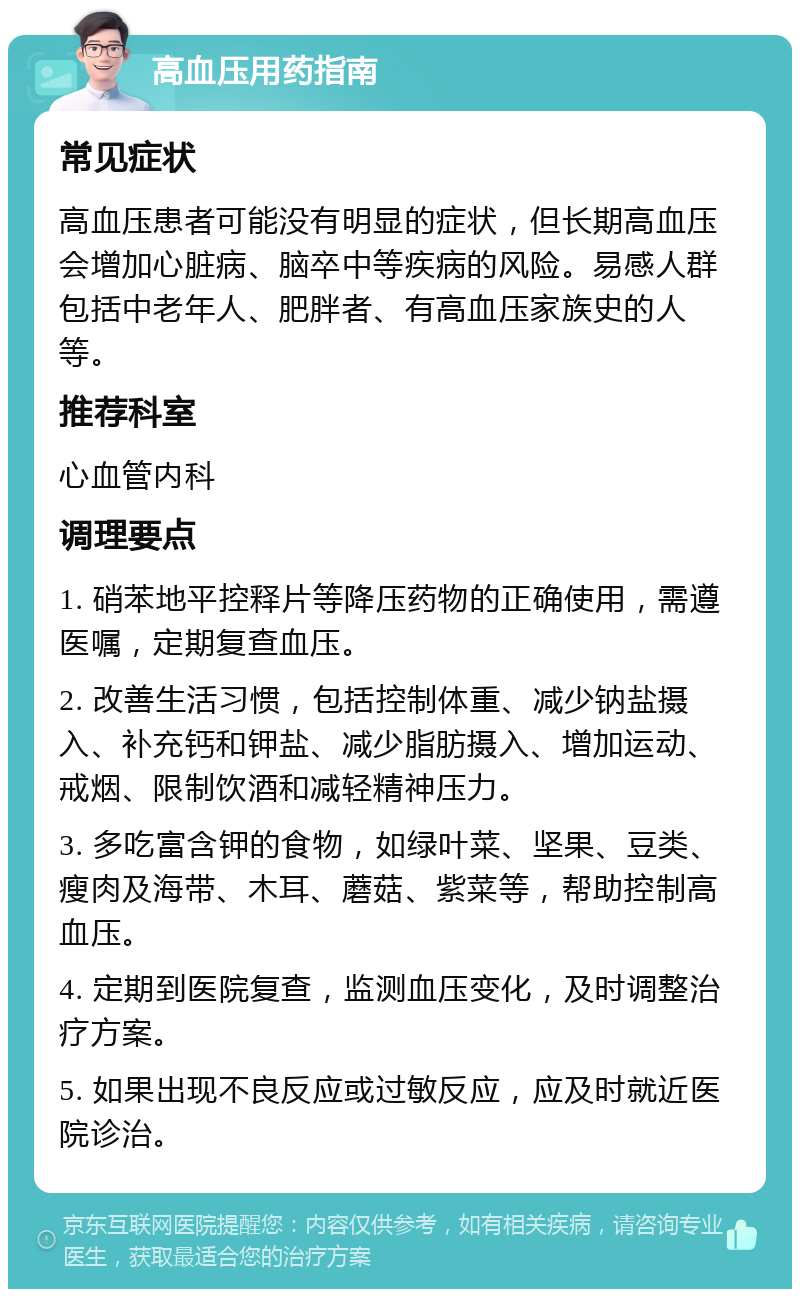 高血压用药指南 常见症状 高血压患者可能没有明显的症状，但长期高血压会增加心脏病、脑卒中等疾病的风险。易感人群包括中老年人、肥胖者、有高血压家族史的人等。 推荐科室 心血管内科 调理要点 1. 硝苯地平控释片等降压药物的正确使用，需遵医嘱，定期复查血压。 2. 改善生活习惯，包括控制体重、减少钠盐摄入、补充钙和钾盐、减少脂肪摄入、增加运动、戒烟、限制饮酒和减轻精神压力。 3. 多吃富含钾的食物，如绿叶菜、坚果、豆类、瘦肉及海带、木耳、蘑菇、紫菜等，帮助控制高血压。 4. 定期到医院复查，监测血压变化，及时调整治疗方案。 5. 如果出现不良反应或过敏反应，应及时就近医院诊治。