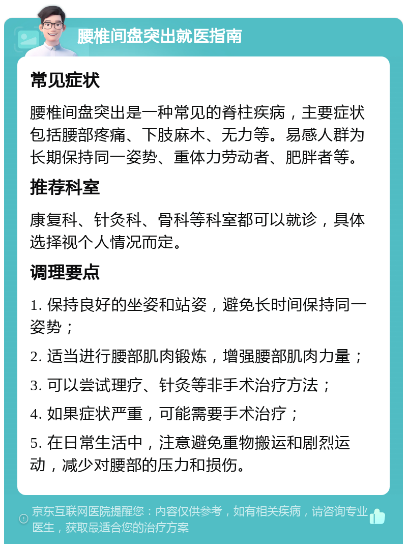 腰椎间盘突出就医指南 常见症状 腰椎间盘突出是一种常见的脊柱疾病，主要症状包括腰部疼痛、下肢麻木、无力等。易感人群为长期保持同一姿势、重体力劳动者、肥胖者等。 推荐科室 康复科、针灸科、骨科等科室都可以就诊，具体选择视个人情况而定。 调理要点 1. 保持良好的坐姿和站姿，避免长时间保持同一姿势； 2. 适当进行腰部肌肉锻炼，增强腰部肌肉力量； 3. 可以尝试理疗、针灸等非手术治疗方法； 4. 如果症状严重，可能需要手术治疗； 5. 在日常生活中，注意避免重物搬运和剧烈运动，减少对腰部的压力和损伤。