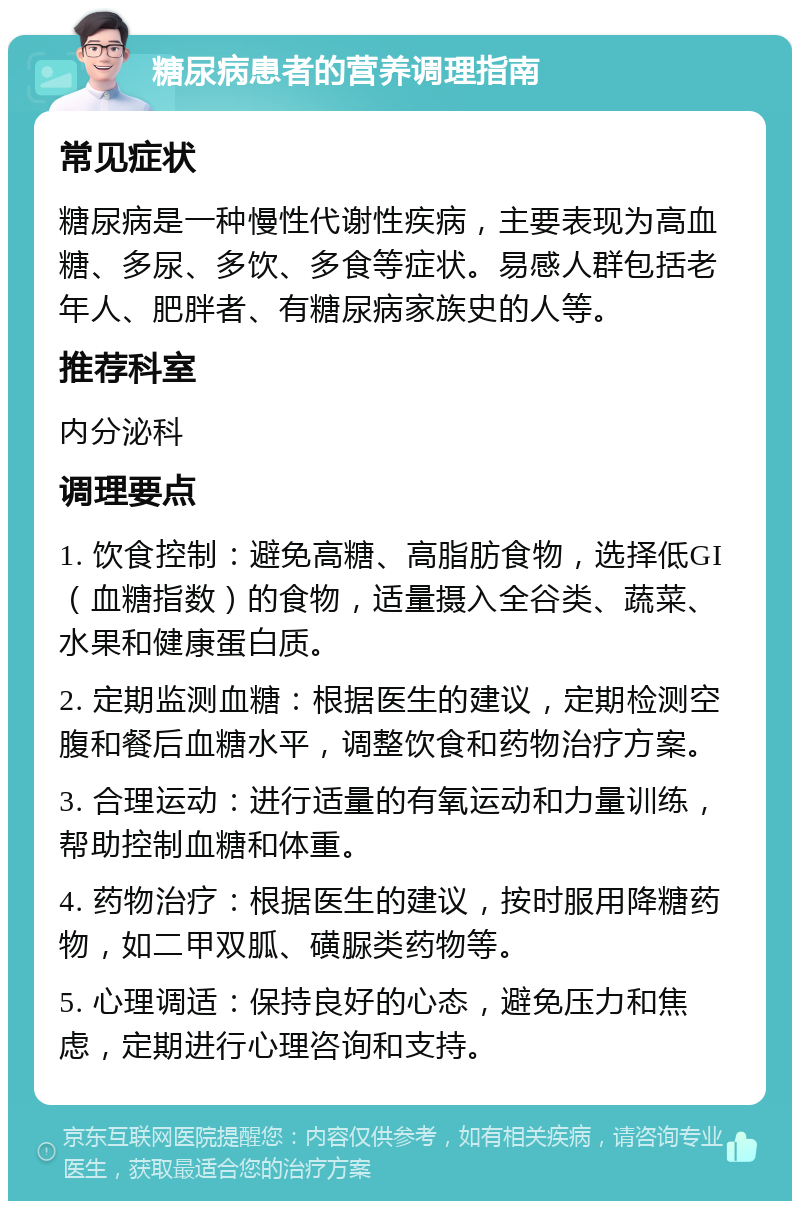 糖尿病患者的营养调理指南 常见症状 糖尿病是一种慢性代谢性疾病，主要表现为高血糖、多尿、多饮、多食等症状。易感人群包括老年人、肥胖者、有糖尿病家族史的人等。 推荐科室 内分泌科 调理要点 1. 饮食控制：避免高糖、高脂肪食物，选择低GI（血糖指数）的食物，适量摄入全谷类、蔬菜、水果和健康蛋白质。 2. 定期监测血糖：根据医生的建议，定期检测空腹和餐后血糖水平，调整饮食和药物治疗方案。 3. 合理运动：进行适量的有氧运动和力量训练，帮助控制血糖和体重。 4. 药物治疗：根据医生的建议，按时服用降糖药物，如二甲双胍、磺脲类药物等。 5. 心理调适：保持良好的心态，避免压力和焦虑，定期进行心理咨询和支持。