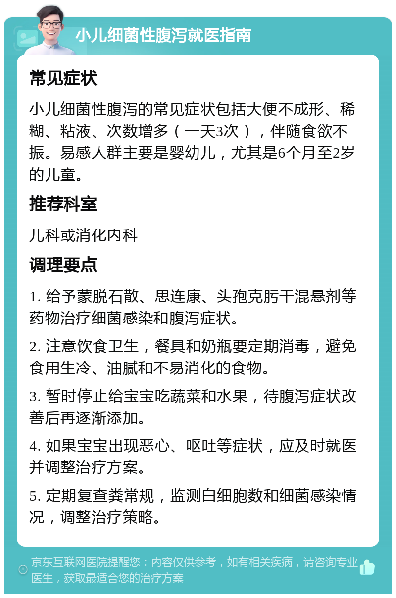 小儿细菌性腹泻就医指南 常见症状 小儿细菌性腹泻的常见症状包括大便不成形、稀糊、粘液、次数增多（一天3次），伴随食欲不振。易感人群主要是婴幼儿，尤其是6个月至2岁的儿童。 推荐科室 儿科或消化内科 调理要点 1. 给予蒙脱石散、思连康、头孢克肟干混悬剂等药物治疗细菌感染和腹泻症状。 2. 注意饮食卫生，餐具和奶瓶要定期消毒，避免食用生冷、油腻和不易消化的食物。 3. 暂时停止给宝宝吃蔬菜和水果，待腹泻症状改善后再逐渐添加。 4. 如果宝宝出现恶心、呕吐等症状，应及时就医并调整治疗方案。 5. 定期复查粪常规，监测白细胞数和细菌感染情况，调整治疗策略。