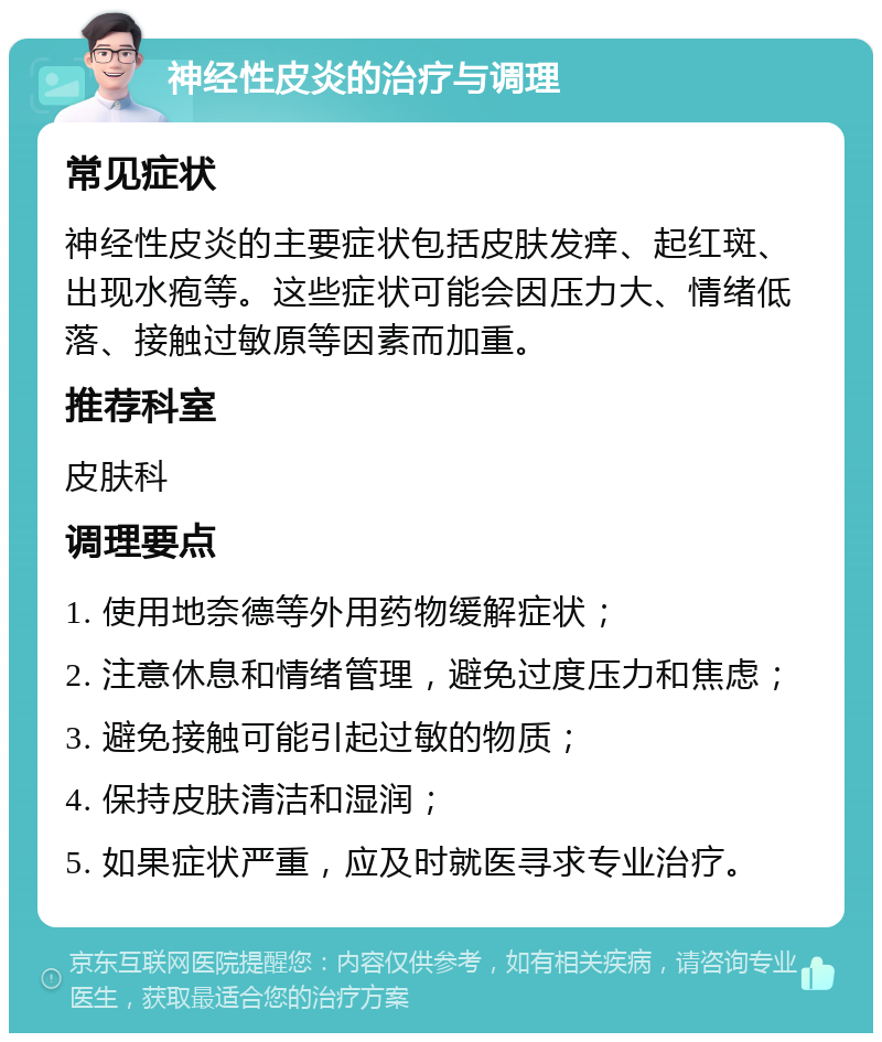 神经性皮炎的治疗与调理 常见症状 神经性皮炎的主要症状包括皮肤发痒、起红斑、出现水疱等。这些症状可能会因压力大、情绪低落、接触过敏原等因素而加重。 推荐科室 皮肤科 调理要点 1. 使用地奈德等外用药物缓解症状； 2. 注意休息和情绪管理，避免过度压力和焦虑； 3. 避免接触可能引起过敏的物质； 4. 保持皮肤清洁和湿润； 5. 如果症状严重，应及时就医寻求专业治疗。