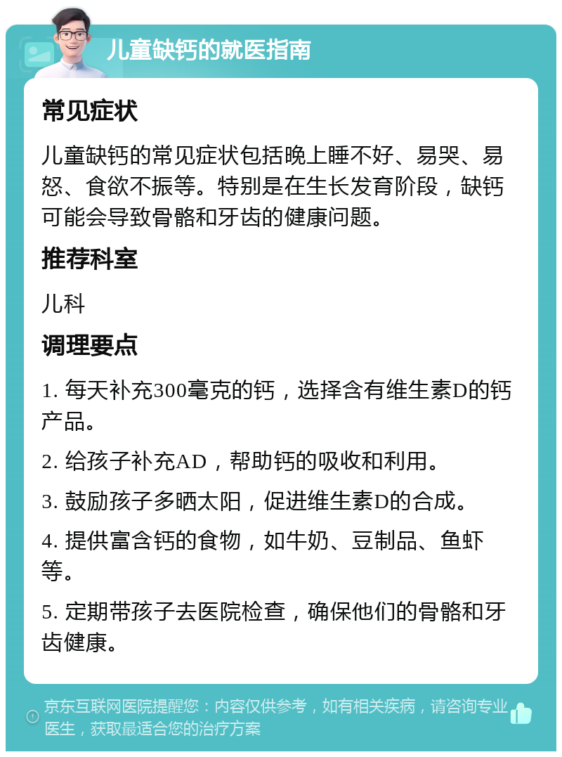 儿童缺钙的就医指南 常见症状 儿童缺钙的常见症状包括晚上睡不好、易哭、易怒、食欲不振等。特别是在生长发育阶段，缺钙可能会导致骨骼和牙齿的健康问题。 推荐科室 儿科 调理要点 1. 每天补充300毫克的钙，选择含有维生素D的钙产品。 2. 给孩子补充AD，帮助钙的吸收和利用。 3. 鼓励孩子多晒太阳，促进维生素D的合成。 4. 提供富含钙的食物，如牛奶、豆制品、鱼虾等。 5. 定期带孩子去医院检查，确保他们的骨骼和牙齿健康。