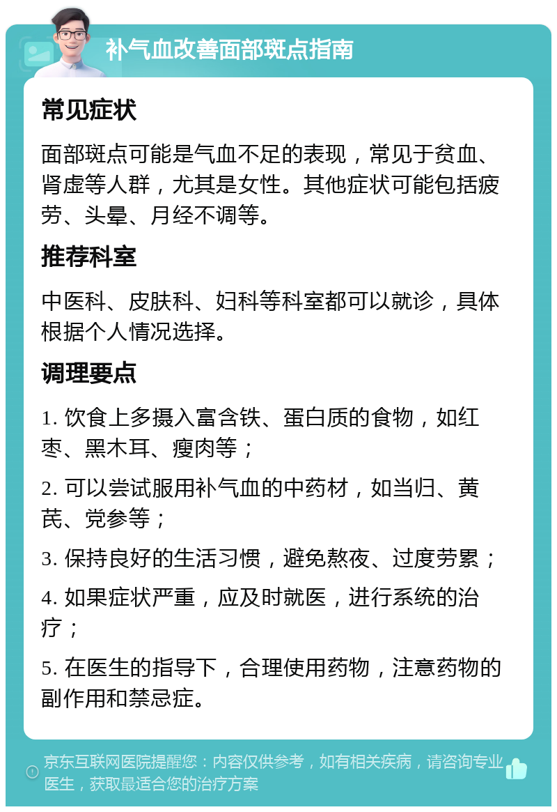 补气血改善面部斑点指南 常见症状 面部斑点可能是气血不足的表现，常见于贫血、肾虚等人群，尤其是女性。其他症状可能包括疲劳、头晕、月经不调等。 推荐科室 中医科、皮肤科、妇科等科室都可以就诊，具体根据个人情况选择。 调理要点 1. 饮食上多摄入富含铁、蛋白质的食物，如红枣、黑木耳、瘦肉等； 2. 可以尝试服用补气血的中药材，如当归、黄芪、党参等； 3. 保持良好的生活习惯，避免熬夜、过度劳累； 4. 如果症状严重，应及时就医，进行系统的治疗； 5. 在医生的指导下，合理使用药物，注意药物的副作用和禁忌症。