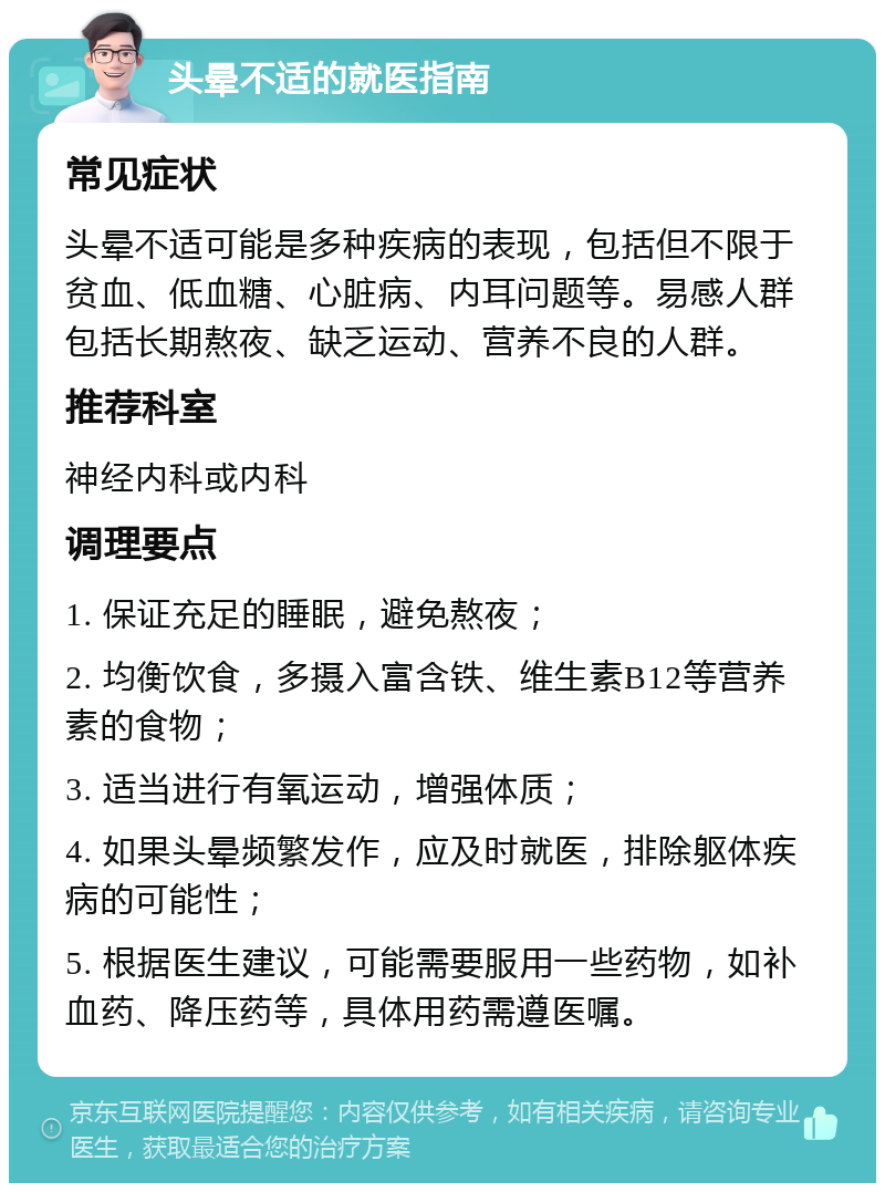 头晕不适的就医指南 常见症状 头晕不适可能是多种疾病的表现，包括但不限于贫血、低血糖、心脏病、内耳问题等。易感人群包括长期熬夜、缺乏运动、营养不良的人群。 推荐科室 神经内科或内科 调理要点 1. 保证充足的睡眠，避免熬夜； 2. 均衡饮食，多摄入富含铁、维生素B12等营养素的食物； 3. 适当进行有氧运动，增强体质； 4. 如果头晕频繁发作，应及时就医，排除躯体疾病的可能性； 5. 根据医生建议，可能需要服用一些药物，如补血药、降压药等，具体用药需遵医嘱。