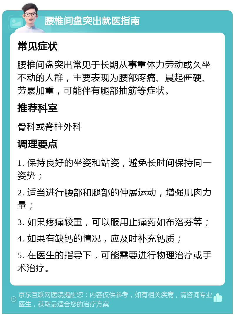 腰椎间盘突出就医指南 常见症状 腰椎间盘突出常见于长期从事重体力劳动或久坐不动的人群，主要表现为腰部疼痛、晨起僵硬、劳累加重，可能伴有腿部抽筋等症状。 推荐科室 骨科或脊柱外科 调理要点 1. 保持良好的坐姿和站姿，避免长时间保持同一姿势； 2. 适当进行腰部和腿部的伸展运动，增强肌肉力量； 3. 如果疼痛较重，可以服用止痛药如布洛芬等； 4. 如果有缺钙的情况，应及时补充钙质； 5. 在医生的指导下，可能需要进行物理治疗或手术治疗。