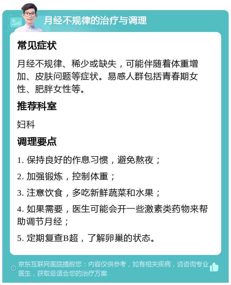 月经不规律的治疗与调理 常见症状 月经不规律、稀少或缺失，可能伴随着体重增加、皮肤问题等症状。易感人群包括青春期女性、肥胖女性等。 推荐科室 妇科 调理要点 1. 保持良好的作息习惯，避免熬夜； 2. 加强锻炼，控制体重； 3. 注意饮食，多吃新鲜蔬菜和水果； 4. 如果需要，医生可能会开一些激素类药物来帮助调节月经； 5. 定期复查B超，了解卵巢的状态。