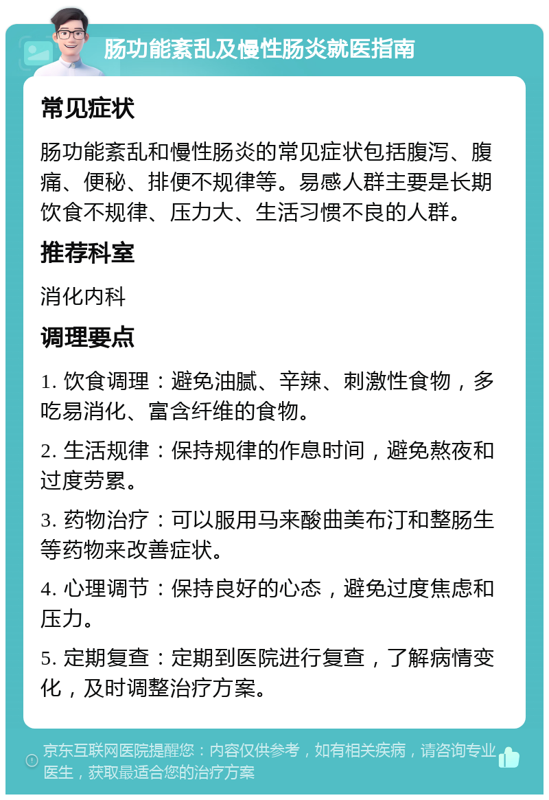 肠功能紊乱及慢性肠炎就医指南 常见症状 肠功能紊乱和慢性肠炎的常见症状包括腹泻、腹痛、便秘、排便不规律等。易感人群主要是长期饮食不规律、压力大、生活习惯不良的人群。 推荐科室 消化内科 调理要点 1. 饮食调理：避免油腻、辛辣、刺激性食物，多吃易消化、富含纤维的食物。 2. 生活规律：保持规律的作息时间，避免熬夜和过度劳累。 3. 药物治疗：可以服用马来酸曲美布汀和整肠生等药物来改善症状。 4. 心理调节：保持良好的心态，避免过度焦虑和压力。 5. 定期复查：定期到医院进行复查，了解病情变化，及时调整治疗方案。