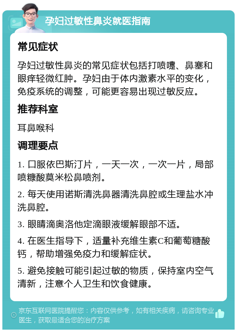 孕妇过敏性鼻炎就医指南 常见症状 孕妇过敏性鼻炎的常见症状包括打喷嚏、鼻塞和眼痒轻微红肿。孕妇由于体内激素水平的变化，免疫系统的调整，可能更容易出现过敏反应。 推荐科室 耳鼻喉科 调理要点 1. 口服依巴斯汀片，一天一次，一次一片，局部喷糠酸莫米松鼻喷剂。 2. 每天使用诺斯清洗鼻器清洗鼻腔或生理盐水冲洗鼻腔。 3. 眼睛滴奥洛他定滴眼液缓解眼部不适。 4. 在医生指导下，适量补充维生素C和葡萄糖酸钙，帮助增强免疫力和缓解症状。 5. 避免接触可能引起过敏的物质，保持室内空气清新，注意个人卫生和饮食健康。