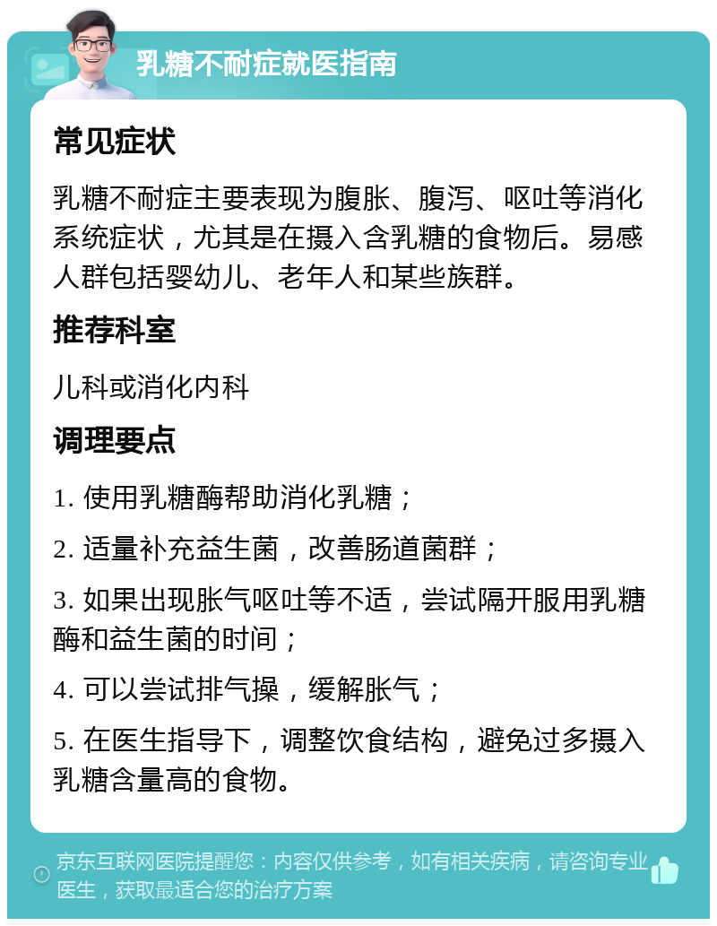 乳糖不耐症就医指南 常见症状 乳糖不耐症主要表现为腹胀、腹泻、呕吐等消化系统症状，尤其是在摄入含乳糖的食物后。易感人群包括婴幼儿、老年人和某些族群。 推荐科室 儿科或消化内科 调理要点 1. 使用乳糖酶帮助消化乳糖； 2. 适量补充益生菌，改善肠道菌群； 3. 如果出现胀气呕吐等不适，尝试隔开服用乳糖酶和益生菌的时间； 4. 可以尝试排气操，缓解胀气； 5. 在医生指导下，调整饮食结构，避免过多摄入乳糖含量高的食物。