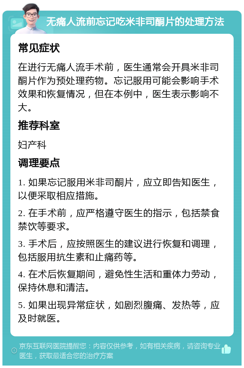 无痛人流前忘记吃米非司酮片的处理方法 常见症状 在进行无痛人流手术前，医生通常会开具米非司酮片作为预处理药物。忘记服用可能会影响手术效果和恢复情况，但在本例中，医生表示影响不大。 推荐科室 妇产科 调理要点 1. 如果忘记服用米非司酮片，应立即告知医生，以便采取相应措施。 2. 在手术前，应严格遵守医生的指示，包括禁食禁饮等要求。 3. 手术后，应按照医生的建议进行恢复和调理，包括服用抗生素和止痛药等。 4. 在术后恢复期间，避免性生活和重体力劳动，保持休息和清洁。 5. 如果出现异常症状，如剧烈腹痛、发热等，应及时就医。