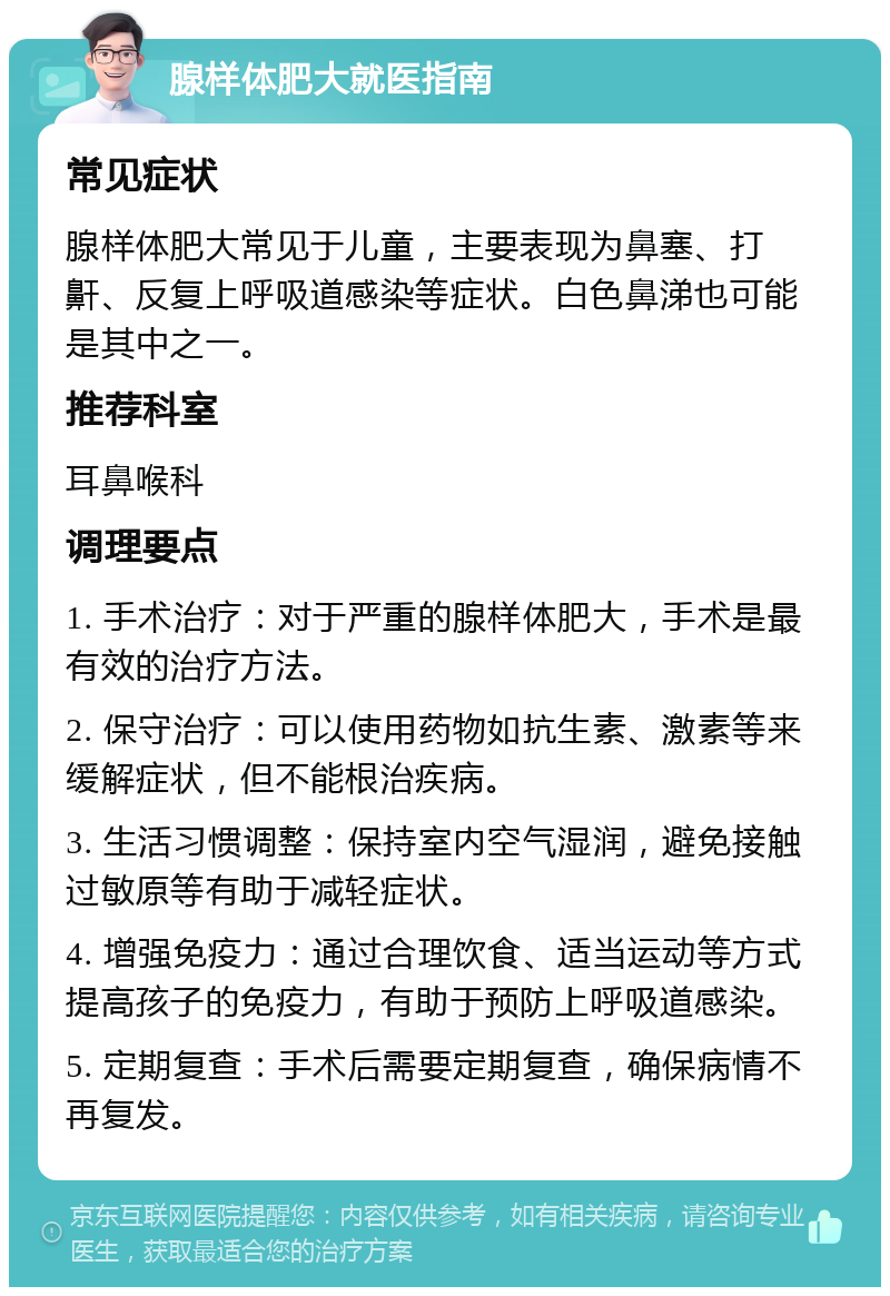 腺样体肥大就医指南 常见症状 腺样体肥大常见于儿童，主要表现为鼻塞、打鼾、反复上呼吸道感染等症状。白色鼻涕也可能是其中之一。 推荐科室 耳鼻喉科 调理要点 1. 手术治疗：对于严重的腺样体肥大，手术是最有效的治疗方法。 2. 保守治疗：可以使用药物如抗生素、激素等来缓解症状，但不能根治疾病。 3. 生活习惯调整：保持室内空气湿润，避免接触过敏原等有助于减轻症状。 4. 增强免疫力：通过合理饮食、适当运动等方式提高孩子的免疫力，有助于预防上呼吸道感染。 5. 定期复查：手术后需要定期复查，确保病情不再复发。