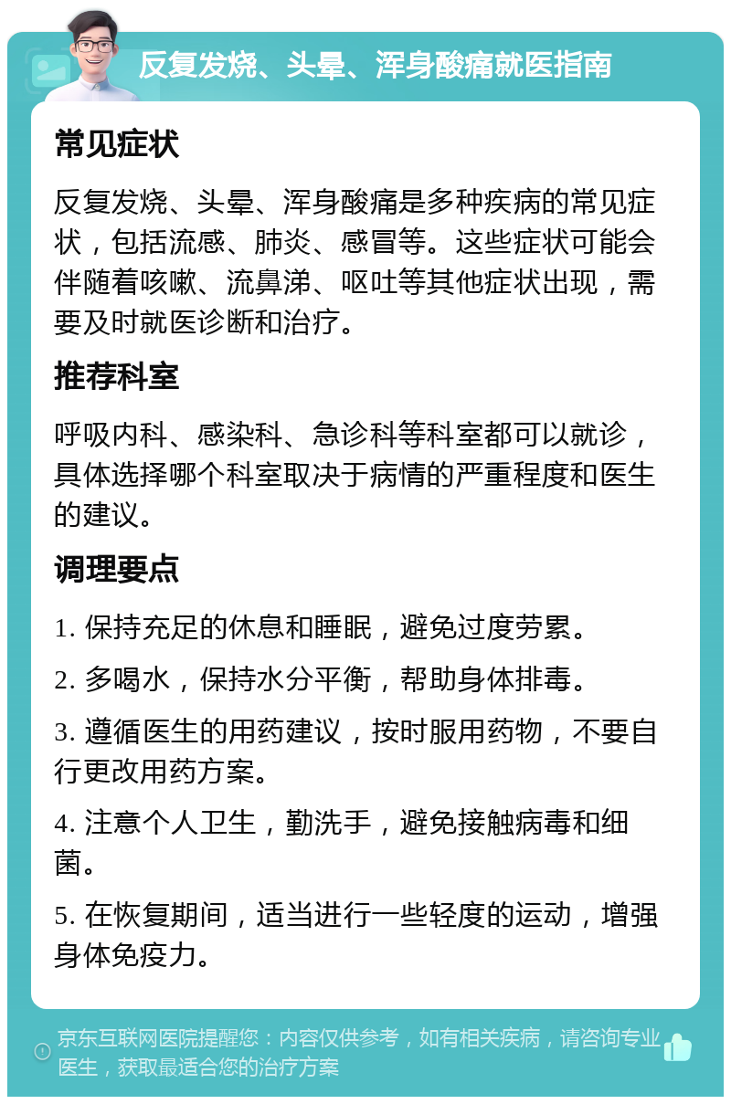 反复发烧、头晕、浑身酸痛就医指南 常见症状 反复发烧、头晕、浑身酸痛是多种疾病的常见症状，包括流感、肺炎、感冒等。这些症状可能会伴随着咳嗽、流鼻涕、呕吐等其他症状出现，需要及时就医诊断和治疗。 推荐科室 呼吸内科、感染科、急诊科等科室都可以就诊，具体选择哪个科室取决于病情的严重程度和医生的建议。 调理要点 1. 保持充足的休息和睡眠，避免过度劳累。 2. 多喝水，保持水分平衡，帮助身体排毒。 3. 遵循医生的用药建议，按时服用药物，不要自行更改用药方案。 4. 注意个人卫生，勤洗手，避免接触病毒和细菌。 5. 在恢复期间，适当进行一些轻度的运动，增强身体免疫力。