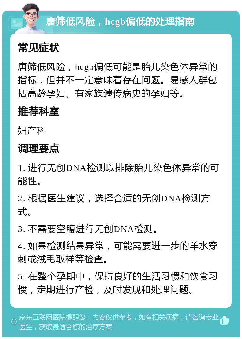 唐筛低风险，hcgb偏低的处理指南 常见症状 唐筛低风险，hcgb偏低可能是胎儿染色体异常的指标，但并不一定意味着存在问题。易感人群包括高龄孕妇、有家族遗传病史的孕妇等。 推荐科室 妇产科 调理要点 1. 进行无创DNA检测以排除胎儿染色体异常的可能性。 2. 根据医生建议，选择合适的无创DNA检测方式。 3. 不需要空腹进行无创DNA检测。 4. 如果检测结果异常，可能需要进一步的羊水穿刺或绒毛取样等检查。 5. 在整个孕期中，保持良好的生活习惯和饮食习惯，定期进行产检，及时发现和处理问题。