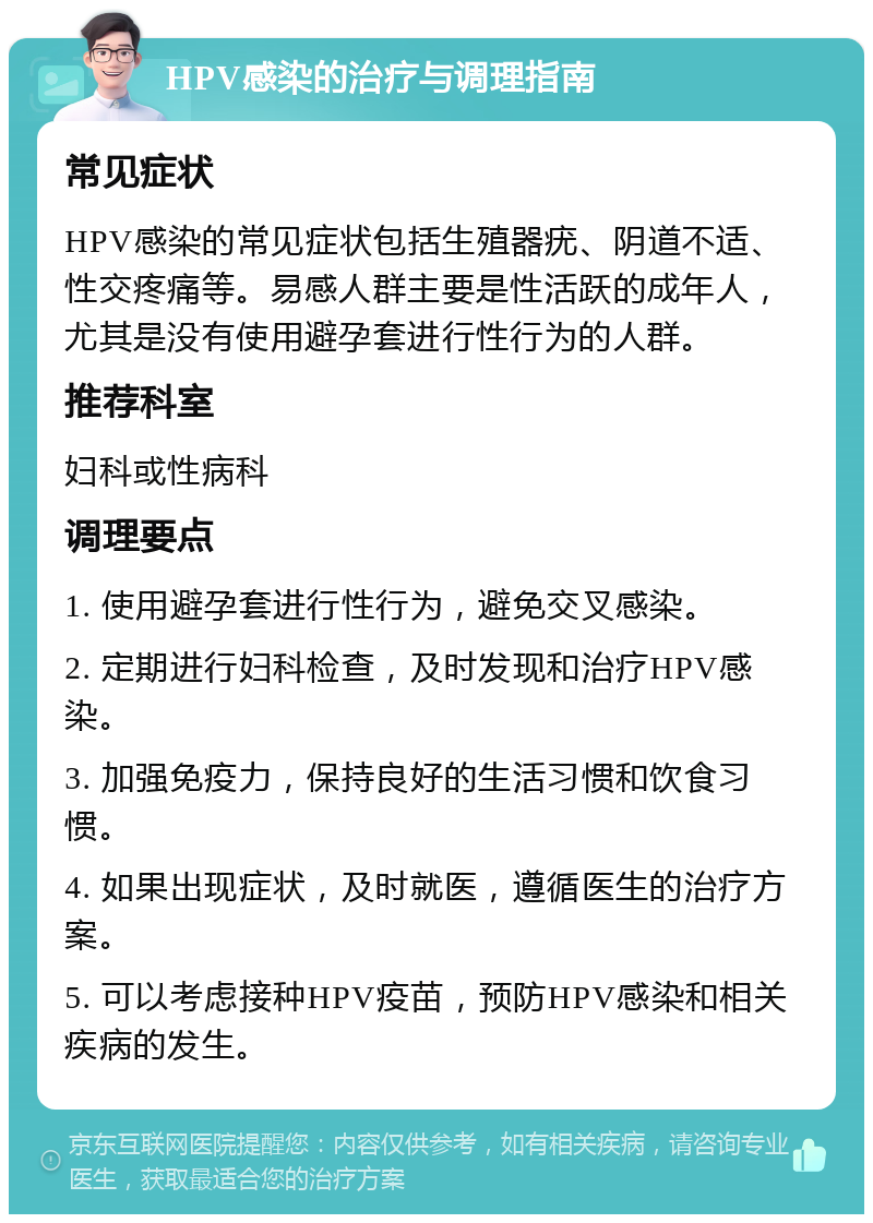 HPV感染的治疗与调理指南 常见症状 HPV感染的常见症状包括生殖器疣、阴道不适、性交疼痛等。易感人群主要是性活跃的成年人，尤其是没有使用避孕套进行性行为的人群。 推荐科室 妇科或性病科 调理要点 1. 使用避孕套进行性行为，避免交叉感染。 2. 定期进行妇科检查，及时发现和治疗HPV感染。 3. 加强免疫力，保持良好的生活习惯和饮食习惯。 4. 如果出现症状，及时就医，遵循医生的治疗方案。 5. 可以考虑接种HPV疫苗，预防HPV感染和相关疾病的发生。