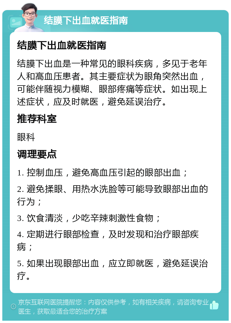 结膜下出血就医指南 结膜下出血就医指南 结膜下出血是一种常见的眼科疾病，多见于老年人和高血压患者。其主要症状为眼角突然出血，可能伴随视力模糊、眼部疼痛等症状。如出现上述症状，应及时就医，避免延误治疗。 推荐科室 眼科 调理要点 1. 控制血压，避免高血压引起的眼部出血； 2. 避免揉眼、用热水洗脸等可能导致眼部出血的行为； 3. 饮食清淡，少吃辛辣刺激性食物； 4. 定期进行眼部检查，及时发现和治疗眼部疾病； 5. 如果出现眼部出血，应立即就医，避免延误治疗。