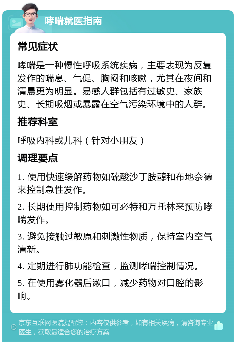 哮喘就医指南 常见症状 哮喘是一种慢性呼吸系统疾病，主要表现为反复发作的喘息、气促、胸闷和咳嗽，尤其在夜间和清晨更为明显。易感人群包括有过敏史、家族史、长期吸烟或暴露在空气污染环境中的人群。 推荐科室 呼吸内科或儿科（针对小朋友） 调理要点 1. 使用快速缓解药物如硫酸沙丁胺醇和布地奈德来控制急性发作。 2. 长期使用控制药物如可必特和万托林来预防哮喘发作。 3. 避免接触过敏原和刺激性物质，保持室内空气清新。 4. 定期进行肺功能检查，监测哮喘控制情况。 5. 在使用雾化器后漱口，减少药物对口腔的影响。