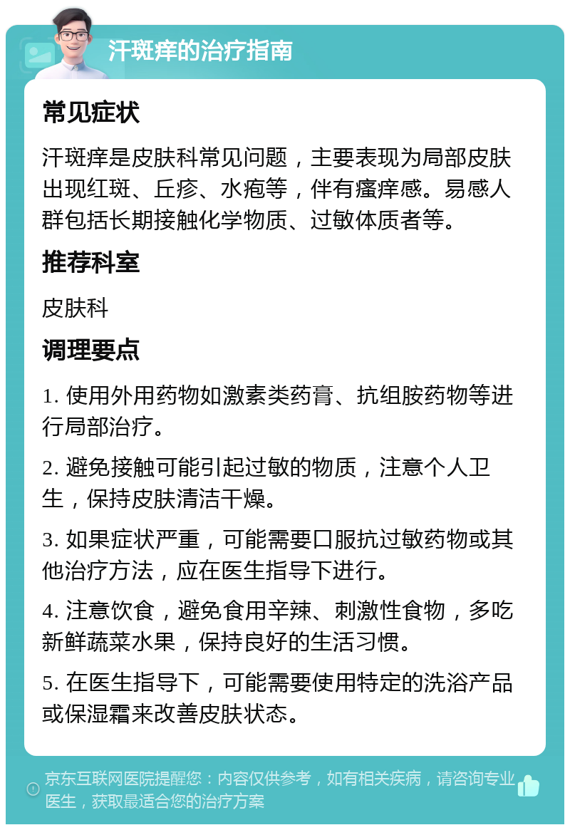 汗斑痒的治疗指南 常见症状 汗斑痒是皮肤科常见问题，主要表现为局部皮肤出现红斑、丘疹、水疱等，伴有瘙痒感。易感人群包括长期接触化学物质、过敏体质者等。 推荐科室 皮肤科 调理要点 1. 使用外用药物如激素类药膏、抗组胺药物等进行局部治疗。 2. 避免接触可能引起过敏的物质，注意个人卫生，保持皮肤清洁干燥。 3. 如果症状严重，可能需要口服抗过敏药物或其他治疗方法，应在医生指导下进行。 4. 注意饮食，避免食用辛辣、刺激性食物，多吃新鲜蔬菜水果，保持良好的生活习惯。 5. 在医生指导下，可能需要使用特定的洗浴产品或保湿霜来改善皮肤状态。