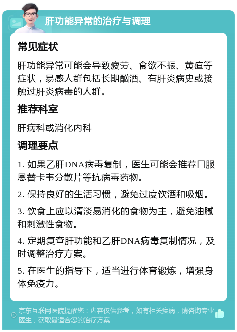 肝功能异常的治疗与调理 常见症状 肝功能异常可能会导致疲劳、食欲不振、黄疸等症状，易感人群包括长期酗酒、有肝炎病史或接触过肝炎病毒的人群。 推荐科室 肝病科或消化内科 调理要点 1. 如果乙肝DNA病毒复制，医生可能会推荐口服恩替卡韦分散片等抗病毒药物。 2. 保持良好的生活习惯，避免过度饮酒和吸烟。 3. 饮食上应以清淡易消化的食物为主，避免油腻和刺激性食物。 4. 定期复查肝功能和乙肝DNA病毒复制情况，及时调整治疗方案。 5. 在医生的指导下，适当进行体育锻炼，增强身体免疫力。