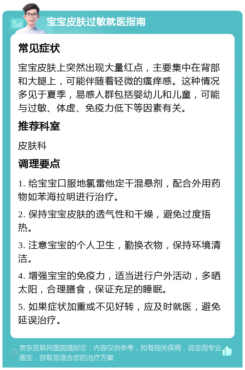 宝宝皮肤过敏就医指南 常见症状 宝宝皮肤上突然出现大量红点，主要集中在背部和大腿上，可能伴随着轻微的瘙痒感。这种情况多见于夏季，易感人群包括婴幼儿和儿童，可能与过敏、体虚、免疫力低下等因素有关。 推荐科室 皮肤科 调理要点 1. 给宝宝口服地氯雷他定干混悬剂，配合外用药物如苯海拉明进行治疗。 2. 保持宝宝皮肤的透气性和干燥，避免过度捂热。 3. 注意宝宝的个人卫生，勤换衣物，保持环境清洁。 4. 增强宝宝的免疫力，适当进行户外活动，多晒太阳，合理膳食，保证充足的睡眠。 5. 如果症状加重或不见好转，应及时就医，避免延误治疗。