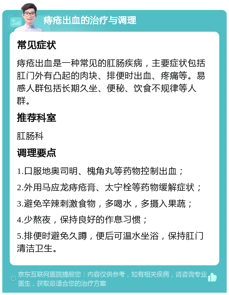 痔疮出血的治疗与调理 常见症状 痔疮出血是一种常见的肛肠疾病，主要症状包括肛门外有凸起的肉块、排便时出血、疼痛等。易感人群包括长期久坐、便秘、饮食不规律等人群。 推荐科室 肛肠科 调理要点 1.口服地奥司明、槐角丸等药物控制出血； 2.外用马应龙痔疮膏、太宁栓等药物缓解症状； 3.避免辛辣刺激食物，多喝水，多摄入果蔬； 4.少熬夜，保持良好的作息习惯； 5.排便时避免久蹲，便后可温水坐浴，保持肛门清洁卫生。