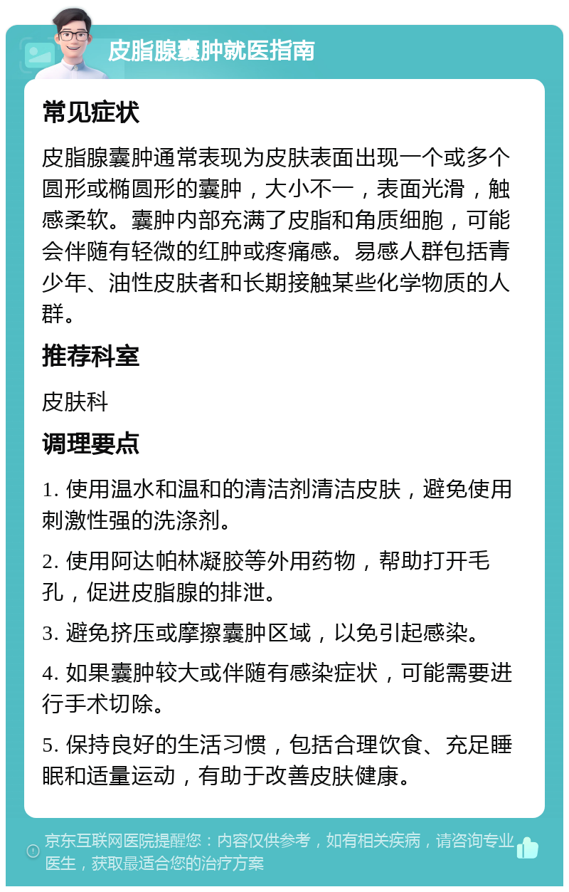 皮脂腺囊肿就医指南 常见症状 皮脂腺囊肿通常表现为皮肤表面出现一个或多个圆形或椭圆形的囊肿，大小不一，表面光滑，触感柔软。囊肿内部充满了皮脂和角质细胞，可能会伴随有轻微的红肿或疼痛感。易感人群包括青少年、油性皮肤者和长期接触某些化学物质的人群。 推荐科室 皮肤科 调理要点 1. 使用温水和温和的清洁剂清洁皮肤，避免使用刺激性强的洗涤剂。 2. 使用阿达帕林凝胶等外用药物，帮助打开毛孔，促进皮脂腺的排泄。 3. 避免挤压或摩擦囊肿区域，以免引起感染。 4. 如果囊肿较大或伴随有感染症状，可能需要进行手术切除。 5. 保持良好的生活习惯，包括合理饮食、充足睡眠和适量运动，有助于改善皮肤健康。