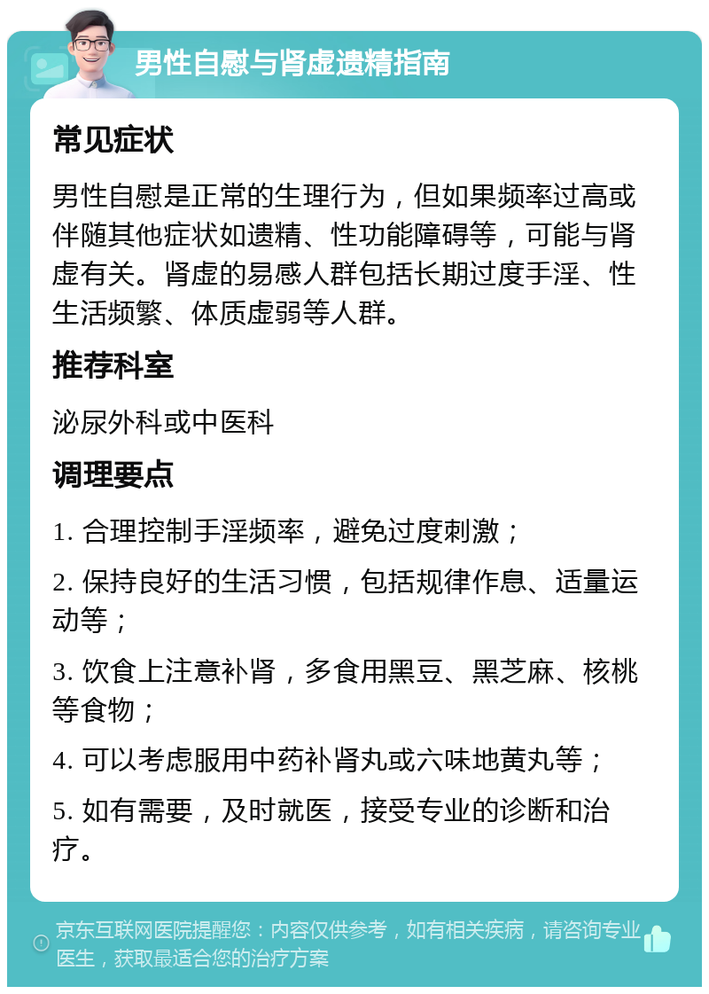 男性自慰与肾虚遗精指南 常见症状 男性自慰是正常的生理行为，但如果频率过高或伴随其他症状如遗精、性功能障碍等，可能与肾虚有关。肾虚的易感人群包括长期过度手淫、性生活频繁、体质虚弱等人群。 推荐科室 泌尿外科或中医科 调理要点 1. 合理控制手淫频率，避免过度刺激； 2. 保持良好的生活习惯，包括规律作息、适量运动等； 3. 饮食上注意补肾，多食用黑豆、黑芝麻、核桃等食物； 4. 可以考虑服用中药补肾丸或六味地黄丸等； 5. 如有需要，及时就医，接受专业的诊断和治疗。