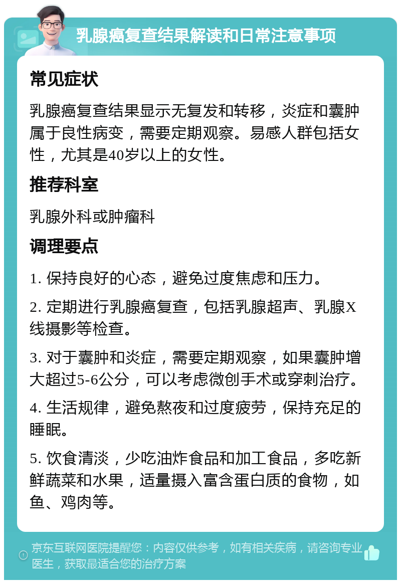 乳腺癌复查结果解读和日常注意事项 常见症状 乳腺癌复查结果显示无复发和转移，炎症和囊肿属于良性病变，需要定期观察。易感人群包括女性，尤其是40岁以上的女性。 推荐科室 乳腺外科或肿瘤科 调理要点 1. 保持良好的心态，避免过度焦虑和压力。 2. 定期进行乳腺癌复查，包括乳腺超声、乳腺X线摄影等检查。 3. 对于囊肿和炎症，需要定期观察，如果囊肿增大超过5-6公分，可以考虑微创手术或穿刺治疗。 4. 生活规律，避免熬夜和过度疲劳，保持充足的睡眠。 5. 饮食清淡，少吃油炸食品和加工食品，多吃新鲜蔬菜和水果，适量摄入富含蛋白质的食物，如鱼、鸡肉等。