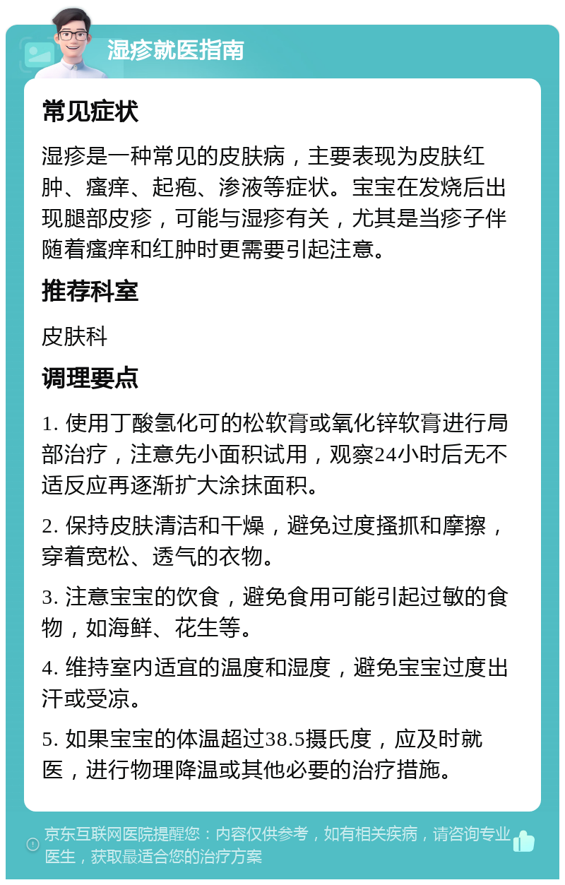 湿疹就医指南 常见症状 湿疹是一种常见的皮肤病，主要表现为皮肤红肿、瘙痒、起疱、渗液等症状。宝宝在发烧后出现腿部皮疹，可能与湿疹有关，尤其是当疹子伴随着瘙痒和红肿时更需要引起注意。 推荐科室 皮肤科 调理要点 1. 使用丁酸氢化可的松软膏或氧化锌软膏进行局部治疗，注意先小面积试用，观察24小时后无不适反应再逐渐扩大涂抹面积。 2. 保持皮肤清洁和干燥，避免过度搔抓和摩擦，穿着宽松、透气的衣物。 3. 注意宝宝的饮食，避免食用可能引起过敏的食物，如海鲜、花生等。 4. 维持室内适宜的温度和湿度，避免宝宝过度出汗或受凉。 5. 如果宝宝的体温超过38.5摄氏度，应及时就医，进行物理降温或其他必要的治疗措施。