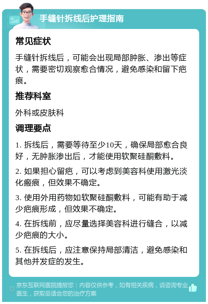 手缝针拆线后护理指南 常见症状 手缝针拆线后，可能会出现局部肿胀、渗出等症状，需要密切观察愈合情况，避免感染和留下疤痕。 推荐科室 外科或皮肤科 调理要点 1. 拆线后，需要等待至少10天，确保局部愈合良好，无肿胀渗出后，才能使用软聚硅酮敷料。 2. 如果担心留疤，可以考虑到美容科使用激光淡化瘢痕，但效果不确定。 3. 使用外用药物如软聚硅酮敷料，可能有助于减少疤痕形成，但效果不确定。 4. 在拆线前，应尽量选择美容科进行缝合，以减少疤痕的大小。 5. 在拆线后，应注意保持局部清洁，避免感染和其他并发症的发生。