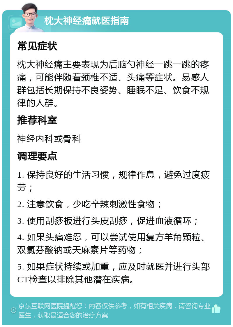 枕大神经痛就医指南 常见症状 枕大神经痛主要表现为后脑勺神经一跳一跳的疼痛，可能伴随着颈椎不适、头痛等症状。易感人群包括长期保持不良姿势、睡眠不足、饮食不规律的人群。 推荐科室 神经内科或骨科 调理要点 1. 保持良好的生活习惯，规律作息，避免过度疲劳； 2. 注意饮食，少吃辛辣刺激性食物； 3. 使用刮痧板进行头皮刮痧，促进血液循环； 4. 如果头痛难忍，可以尝试使用复方羊角颗粒、双氯芬酸钠或天麻素片等药物； 5. 如果症状持续或加重，应及时就医并进行头部CT检查以排除其他潜在疾病。