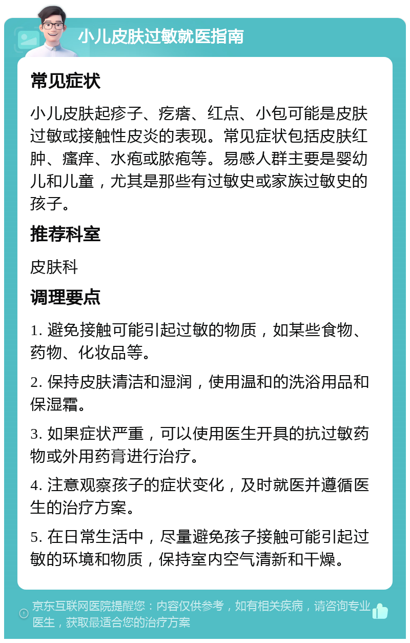 小儿皮肤过敏就医指南 常见症状 小儿皮肤起疹子、疙瘩、红点、小包可能是皮肤过敏或接触性皮炎的表现。常见症状包括皮肤红肿、瘙痒、水疱或脓疱等。易感人群主要是婴幼儿和儿童，尤其是那些有过敏史或家族过敏史的孩子。 推荐科室 皮肤科 调理要点 1. 避免接触可能引起过敏的物质，如某些食物、药物、化妆品等。 2. 保持皮肤清洁和湿润，使用温和的洗浴用品和保湿霜。 3. 如果症状严重，可以使用医生开具的抗过敏药物或外用药膏进行治疗。 4. 注意观察孩子的症状变化，及时就医并遵循医生的治疗方案。 5. 在日常生活中，尽量避免孩子接触可能引起过敏的环境和物质，保持室内空气清新和干燥。