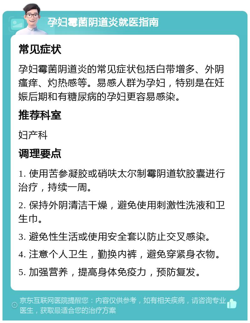 孕妇霉菌阴道炎就医指南 常见症状 孕妇霉菌阴道炎的常见症状包括白带增多、外阴瘙痒、灼热感等。易感人群为孕妇，特别是在妊娠后期和有糖尿病的孕妇更容易感染。 推荐科室 妇产科 调理要点 1. 使用苦参凝胶或硝呋太尔制霉阴道软胶囊进行治疗，持续一周。 2. 保持外阴清洁干燥，避免使用刺激性洗液和卫生巾。 3. 避免性生活或使用安全套以防止交叉感染。 4. 注意个人卫生，勤换内裤，避免穿紧身衣物。 5. 加强营养，提高身体免疫力，预防复发。