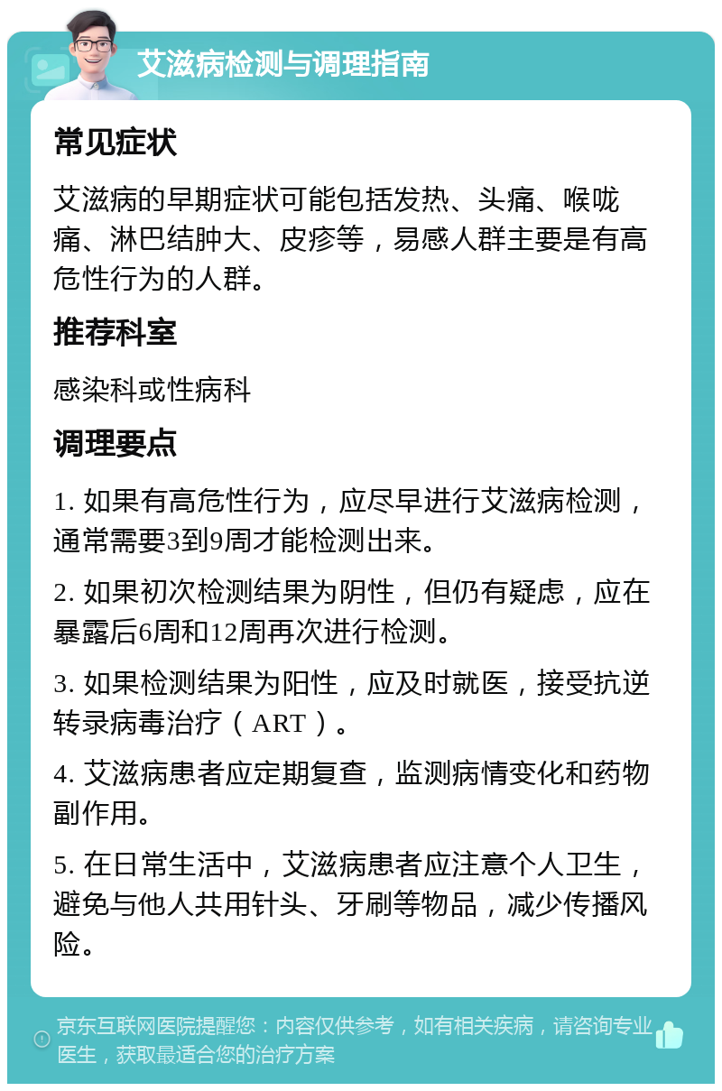 艾滋病检测与调理指南 常见症状 艾滋病的早期症状可能包括发热、头痛、喉咙痛、淋巴结肿大、皮疹等，易感人群主要是有高危性行为的人群。 推荐科室 感染科或性病科 调理要点 1. 如果有高危性行为，应尽早进行艾滋病检测，通常需要3到9周才能检测出来。 2. 如果初次检测结果为阴性，但仍有疑虑，应在暴露后6周和12周再次进行检测。 3. 如果检测结果为阳性，应及时就医，接受抗逆转录病毒治疗（ART）。 4. 艾滋病患者应定期复查，监测病情变化和药物副作用。 5. 在日常生活中，艾滋病患者应注意个人卫生，避免与他人共用针头、牙刷等物品，减少传播风险。