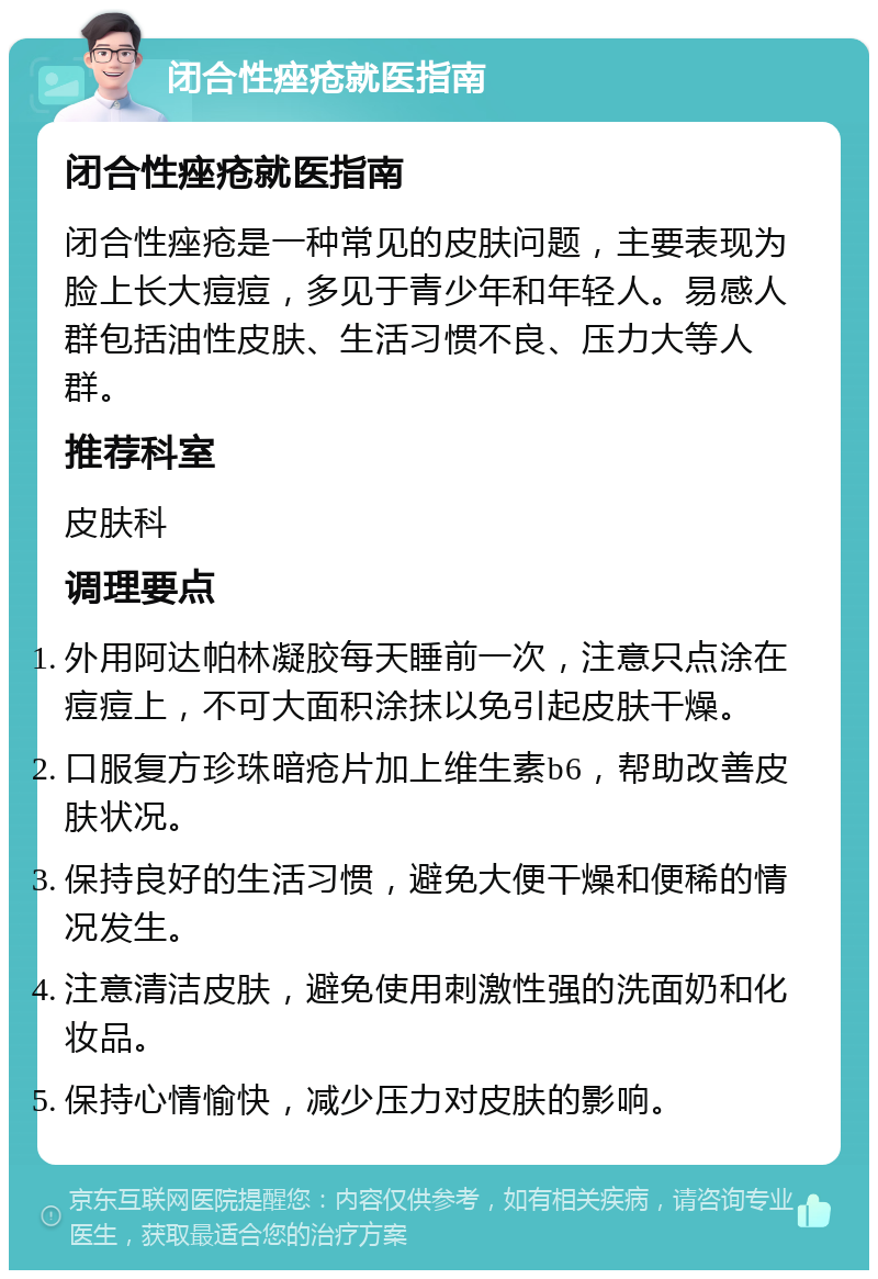 闭合性痤疮就医指南 闭合性痤疮就医指南 闭合性痤疮是一种常见的皮肤问题，主要表现为脸上长大痘痘，多见于青少年和年轻人。易感人群包括油性皮肤、生活习惯不良、压力大等人群。 推荐科室 皮肤科 调理要点 外用阿达帕林凝胶每天睡前一次，注意只点涂在痘痘上，不可大面积涂抹以免引起皮肤干燥。 口服复方珍珠暗疮片加上维生素b6，帮助改善皮肤状况。 保持良好的生活习惯，避免大便干燥和便稀的情况发生。 注意清洁皮肤，避免使用刺激性强的洗面奶和化妆品。 保持心情愉快，减少压力对皮肤的影响。