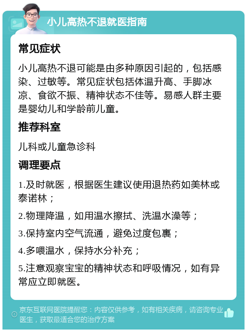 小儿高热不退就医指南 常见症状 小儿高热不退可能是由多种原因引起的，包括感染、过敏等。常见症状包括体温升高、手脚冰凉、食欲不振、精神状态不佳等。易感人群主要是婴幼儿和学龄前儿童。 推荐科室 儿科或儿童急诊科 调理要点 1.及时就医，根据医生建议使用退热药如美林或泰诺林； 2.物理降温，如用温水擦拭、洗温水澡等； 3.保持室内空气流通，避免过度包裹； 4.多喂温水，保持水分补充； 5.注意观察宝宝的精神状态和呼吸情况，如有异常应立即就医。