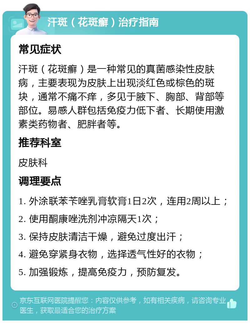 汗斑（花斑癣）治疗指南 常见症状 汗斑（花斑癣）是一种常见的真菌感染性皮肤病，主要表现为皮肤上出现淡红色或棕色的斑块，通常不痛不痒，多见于腋下、胸部、背部等部位。易感人群包括免疫力低下者、长期使用激素类药物者、肥胖者等。 推荐科室 皮肤科 调理要点 1. 外涂联苯苄唑乳膏软膏1日2次，连用2周以上； 2. 使用酮康唑洗剂冲凉隔天1次； 3. 保持皮肤清洁干燥，避免过度出汗； 4. 避免穿紧身衣物，选择透气性好的衣物； 5. 加强锻炼，提高免疫力，预防复发。