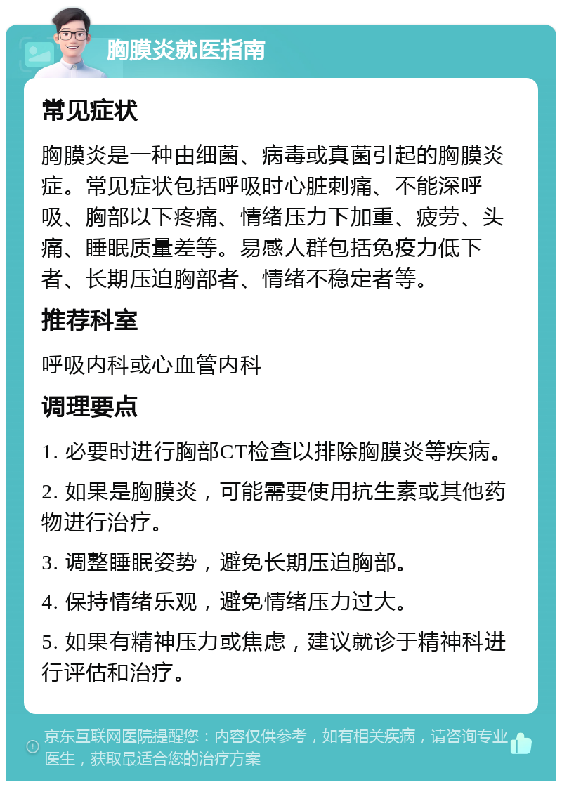 胸膜炎就医指南 常见症状 胸膜炎是一种由细菌、病毒或真菌引起的胸膜炎症。常见症状包括呼吸时心脏刺痛、不能深呼吸、胸部以下疼痛、情绪压力下加重、疲劳、头痛、睡眠质量差等。易感人群包括免疫力低下者、长期压迫胸部者、情绪不稳定者等。 推荐科室 呼吸内科或心血管内科 调理要点 1. 必要时进行胸部CT检查以排除胸膜炎等疾病。 2. 如果是胸膜炎，可能需要使用抗生素或其他药物进行治疗。 3. 调整睡眠姿势，避免长期压迫胸部。 4. 保持情绪乐观，避免情绪压力过大。 5. 如果有精神压力或焦虑，建议就诊于精神科进行评估和治疗。