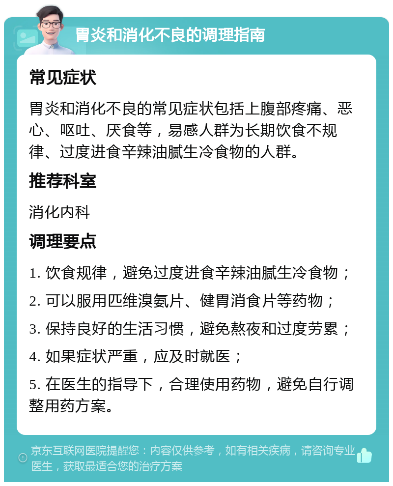 胃炎和消化不良的调理指南 常见症状 胃炎和消化不良的常见症状包括上腹部疼痛、恶心、呕吐、厌食等，易感人群为长期饮食不规律、过度进食辛辣油腻生冷食物的人群。 推荐科室 消化内科 调理要点 1. 饮食规律，避免过度进食辛辣油腻生冷食物； 2. 可以服用匹维溴氨片、健胃消食片等药物； 3. 保持良好的生活习惯，避免熬夜和过度劳累； 4. 如果症状严重，应及时就医； 5. 在医生的指导下，合理使用药物，避免自行调整用药方案。