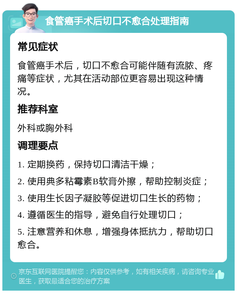 食管癌手术后切口不愈合处理指南 常见症状 食管癌手术后，切口不愈合可能伴随有流脓、疼痛等症状，尤其在活动部位更容易出现这种情况。 推荐科室 外科或胸外科 调理要点 1. 定期换药，保持切口清洁干燥； 2. 使用典多粘霉素B软膏外擦，帮助控制炎症； 3. 使用生长因子凝胶等促进切口生长的药物； 4. 遵循医生的指导，避免自行处理切口； 5. 注意营养和休息，增强身体抵抗力，帮助切口愈合。