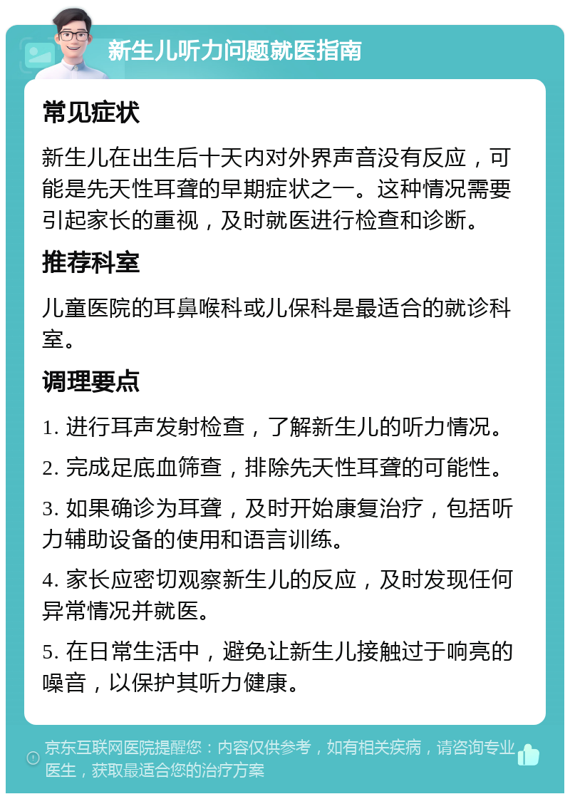 新生儿听力问题就医指南 常见症状 新生儿在出生后十天内对外界声音没有反应，可能是先天性耳聋的早期症状之一。这种情况需要引起家长的重视，及时就医进行检查和诊断。 推荐科室 儿童医院的耳鼻喉科或儿保科是最适合的就诊科室。 调理要点 1. 进行耳声发射检查，了解新生儿的听力情况。 2. 完成足底血筛查，排除先天性耳聋的可能性。 3. 如果确诊为耳聋，及时开始康复治疗，包括听力辅助设备的使用和语言训练。 4. 家长应密切观察新生儿的反应，及时发现任何异常情况并就医。 5. 在日常生活中，避免让新生儿接触过于响亮的噪音，以保护其听力健康。