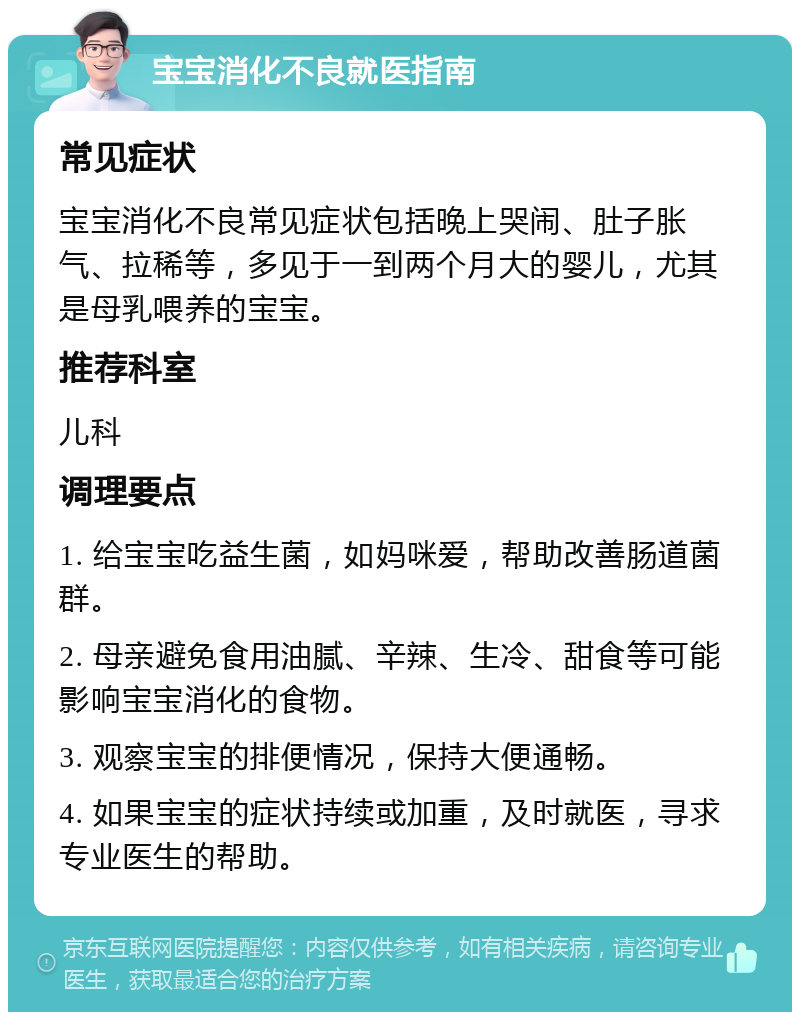 宝宝消化不良就医指南 常见症状 宝宝消化不良常见症状包括晚上哭闹、肚子胀气、拉稀等，多见于一到两个月大的婴儿，尤其是母乳喂养的宝宝。 推荐科室 儿科 调理要点 1. 给宝宝吃益生菌，如妈咪爱，帮助改善肠道菌群。 2. 母亲避免食用油腻、辛辣、生冷、甜食等可能影响宝宝消化的食物。 3. 观察宝宝的排便情况，保持大便通畅。 4. 如果宝宝的症状持续或加重，及时就医，寻求专业医生的帮助。