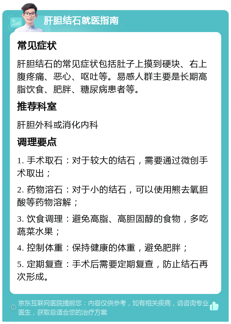 肝胆结石就医指南 常见症状 肝胆结石的常见症状包括肚子上摸到硬块、右上腹疼痛、恶心、呕吐等。易感人群主要是长期高脂饮食、肥胖、糖尿病患者等。 推荐科室 肝胆外科或消化内科 调理要点 1. 手术取石：对于较大的结石，需要通过微创手术取出； 2. 药物溶石：对于小的结石，可以使用熊去氧胆酸等药物溶解； 3. 饮食调理：避免高脂、高胆固醇的食物，多吃蔬菜水果； 4. 控制体重：保持健康的体重，避免肥胖； 5. 定期复查：手术后需要定期复查，防止结石再次形成。