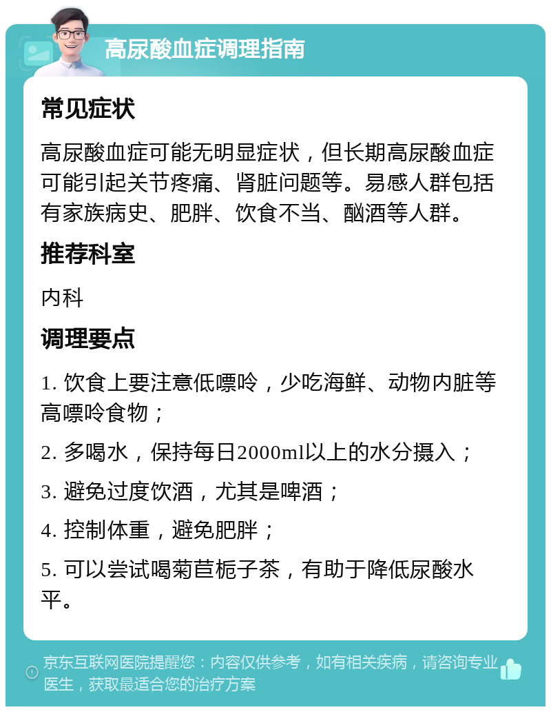 高尿酸血症调理指南 常见症状 高尿酸血症可能无明显症状，但长期高尿酸血症可能引起关节疼痛、肾脏问题等。易感人群包括有家族病史、肥胖、饮食不当、酗酒等人群。 推荐科室 内科 调理要点 1. 饮食上要注意低嘌呤，少吃海鲜、动物内脏等高嘌呤食物； 2. 多喝水，保持每日2000ml以上的水分摄入； 3. 避免过度饮酒，尤其是啤酒； 4. 控制体重，避免肥胖； 5. 可以尝试喝菊苣栀子茶，有助于降低尿酸水平。