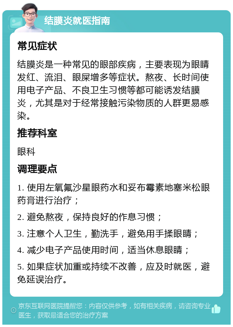 结膜炎就医指南 常见症状 结膜炎是一种常见的眼部疾病，主要表现为眼睛发红、流泪、眼屎增多等症状。熬夜、长时间使用电子产品、不良卫生习惯等都可能诱发结膜炎，尤其是对于经常接触污染物质的人群更易感染。 推荐科室 眼科 调理要点 1. 使用左氧氟沙星眼药水和妥布霉素地塞米松眼药膏进行治疗； 2. 避免熬夜，保持良好的作息习惯； 3. 注意个人卫生，勤洗手，避免用手揉眼睛； 4. 减少电子产品使用时间，适当休息眼睛； 5. 如果症状加重或持续不改善，应及时就医，避免延误治疗。