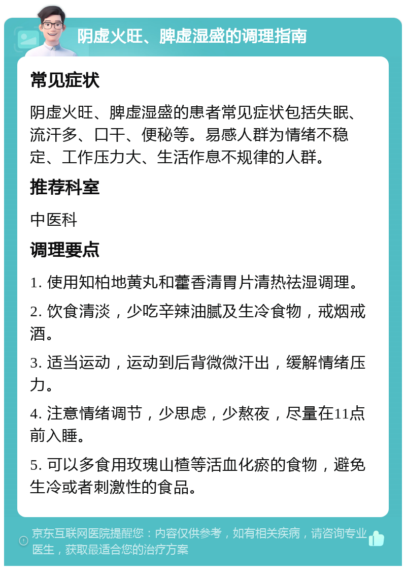 阴虚火旺、脾虚湿盛的调理指南 常见症状 阴虚火旺、脾虚湿盛的患者常见症状包括失眠、流汗多、口干、便秘等。易感人群为情绪不稳定、工作压力大、生活作息不规律的人群。 推荐科室 中医科 调理要点 1. 使用知柏地黄丸和藿香清胃片清热祛湿调理。 2. 饮食清淡，少吃辛辣油腻及生冷食物，戒烟戒酒。 3. 适当运动，运动到后背微微汗出，缓解情绪压力。 4. 注意情绪调节，少思虑，少熬夜，尽量在11点前入睡。 5. 可以多食用玫瑰山楂等活血化瘀的食物，避免生冷或者刺激性的食品。