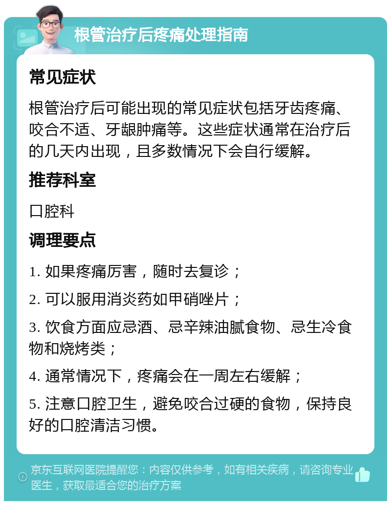 根管治疗后疼痛处理指南 常见症状 根管治疗后可能出现的常见症状包括牙齿疼痛、咬合不适、牙龈肿痛等。这些症状通常在治疗后的几天内出现，且多数情况下会自行缓解。 推荐科室 口腔科 调理要点 1. 如果疼痛厉害，随时去复诊； 2. 可以服用消炎药如甲硝唑片； 3. 饮食方面应忌酒、忌辛辣油腻食物、忌生冷食物和烧烤类； 4. 通常情况下，疼痛会在一周左右缓解； 5. 注意口腔卫生，避免咬合过硬的食物，保持良好的口腔清洁习惯。