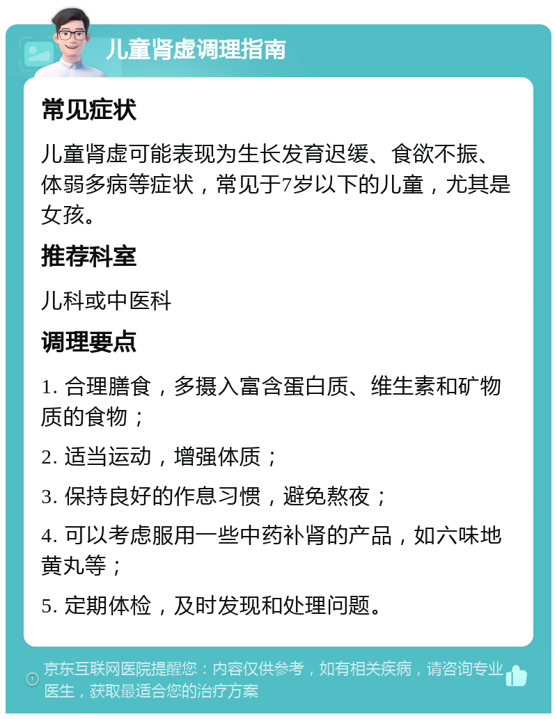 儿童肾虚调理指南 常见症状 儿童肾虚可能表现为生长发育迟缓、食欲不振、体弱多病等症状，常见于7岁以下的儿童，尤其是女孩。 推荐科室 儿科或中医科 调理要点 1. 合理膳食，多摄入富含蛋白质、维生素和矿物质的食物； 2. 适当运动，增强体质； 3. 保持良好的作息习惯，避免熬夜； 4. 可以考虑服用一些中药补肾的产品，如六味地黄丸等； 5. 定期体检，及时发现和处理问题。