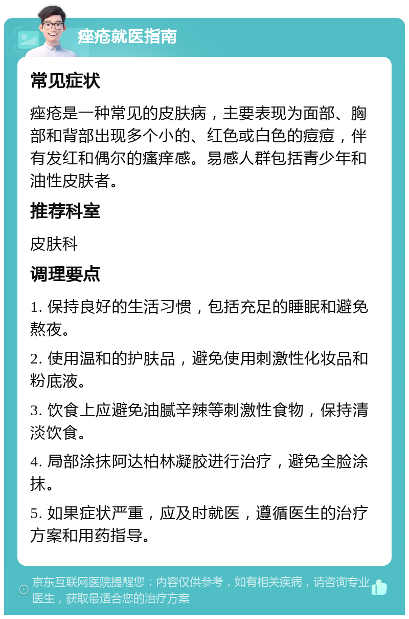 痤疮就医指南 常见症状 痤疮是一种常见的皮肤病，主要表现为面部、胸部和背部出现多个小的、红色或白色的痘痘，伴有发红和偶尔的瘙痒感。易感人群包括青少年和油性皮肤者。 推荐科室 皮肤科 调理要点 1. 保持良好的生活习惯，包括充足的睡眠和避免熬夜。 2. 使用温和的护肤品，避免使用刺激性化妆品和粉底液。 3. 饮食上应避免油腻辛辣等刺激性食物，保持清淡饮食。 4. 局部涂抹阿达柏林凝胶进行治疗，避免全脸涂抹。 5. 如果症状严重，应及时就医，遵循医生的治疗方案和用药指导。