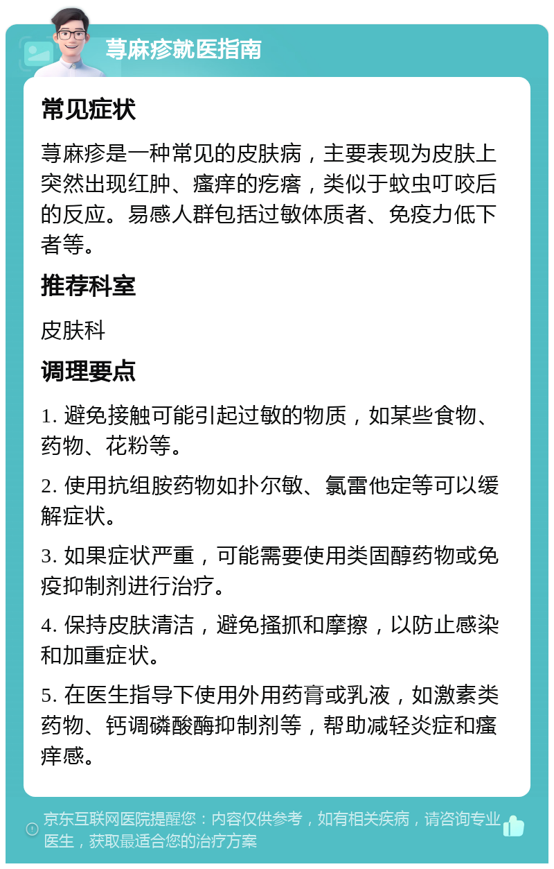 荨麻疹就医指南 常见症状 荨麻疹是一种常见的皮肤病，主要表现为皮肤上突然出现红肿、瘙痒的疙瘩，类似于蚊虫叮咬后的反应。易感人群包括过敏体质者、免疫力低下者等。 推荐科室 皮肤科 调理要点 1. 避免接触可能引起过敏的物质，如某些食物、药物、花粉等。 2. 使用抗组胺药物如扑尔敏、氯雷他定等可以缓解症状。 3. 如果症状严重，可能需要使用类固醇药物或免疫抑制剂进行治疗。 4. 保持皮肤清洁，避免搔抓和摩擦，以防止感染和加重症状。 5. 在医生指导下使用外用药膏或乳液，如激素类药物、钙调磷酸酶抑制剂等，帮助减轻炎症和瘙痒感。