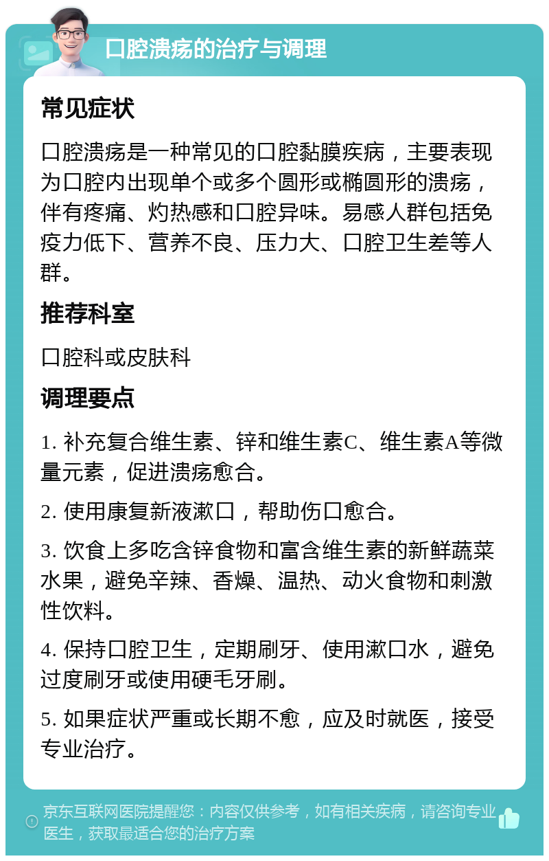 口腔溃疡的治疗与调理 常见症状 口腔溃疡是一种常见的口腔黏膜疾病，主要表现为口腔内出现单个或多个圆形或椭圆形的溃疡，伴有疼痛、灼热感和口腔异味。易感人群包括免疫力低下、营养不良、压力大、口腔卫生差等人群。 推荐科室 口腔科或皮肤科 调理要点 1. 补充复合维生素、锌和维生素C、维生素A等微量元素，促进溃疡愈合。 2. 使用康复新液漱口，帮助伤口愈合。 3. 饮食上多吃含锌食物和富含维生素的新鲜蔬菜水果，避免辛辣、香燥、温热、动火食物和刺激性饮料。 4. 保持口腔卫生，定期刷牙、使用漱口水，避免过度刷牙或使用硬毛牙刷。 5. 如果症状严重或长期不愈，应及时就医，接受专业治疗。